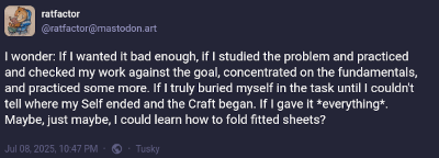 A Mastodon toot that reads, I wonder: If I wanted it bad enough, if I studied the problem and practiced and checked my work against the goal, concentrated on the fundamentals, and practiced some more. If I truly buried myself in the task until I couldn't tell where my Self ended and the Craft began. If I gave it *everything*. Maybe, just maybe, I could learn how to fold fitted sheets?